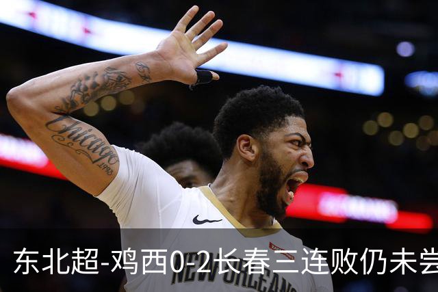东北超-鸡西0-2长春三连败仍未尝胜绩 长春收获联赛第二胜居榜首